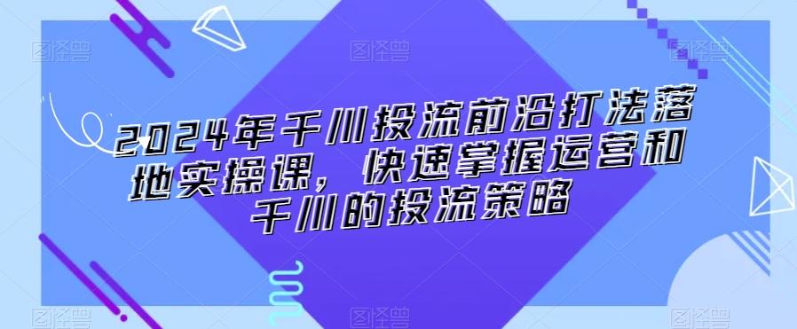 2024年千川投流前沿打法落地实操课，快速掌握运营和千川的投流策略-精品虚拟资源库