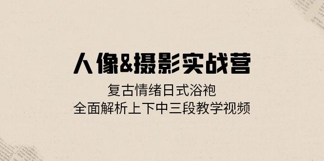 人像&摄影实战营：复古情绪日式浴袍，全面解析上下中三段教学视频-精品虚拟资源库