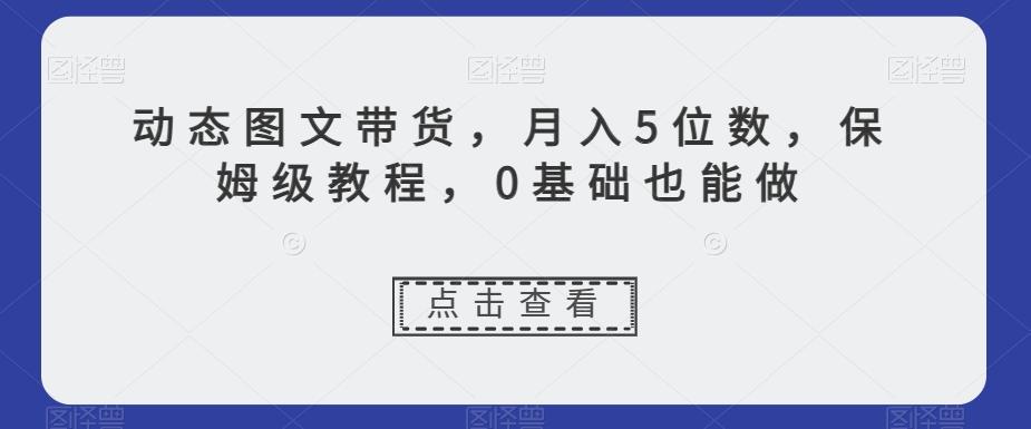 动态图文带货，月入5位数，保姆级教程，0基础也能做【揭秘】-精品虚拟资源库
