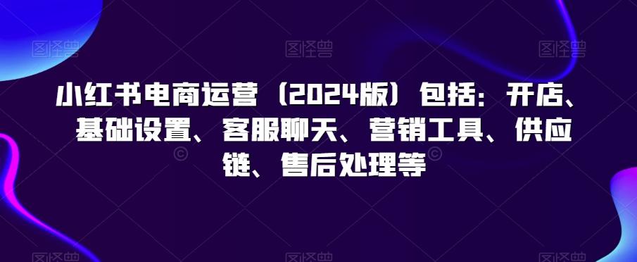 小红书电商运营(2024版)包括：开店、基础设置、客服聊天、营销工具、供应链、售后处理等-精品虚拟资源库