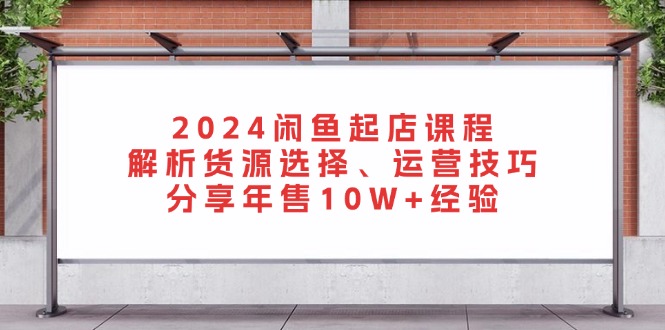 2024闲鱼起店课程：解析货源选择、运营技巧，分享年售10W+经验-精品虚拟资源库