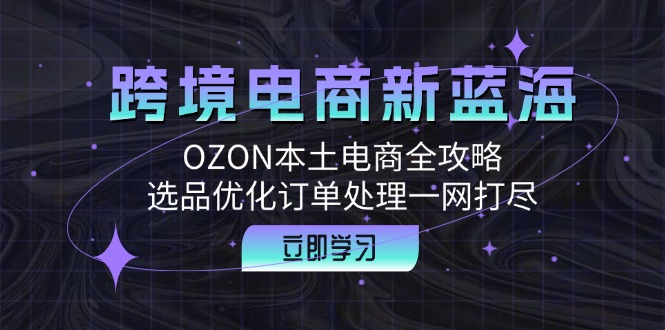 跨境电商新蓝海：OZON本土电商全攻略，选品优化订单处理一网打尽-精品虚拟资源库