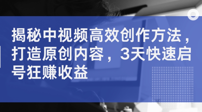 揭秘中视频高效创作方法，打造原创内容，3天快速启号狂赚收益-精品虚拟资源库