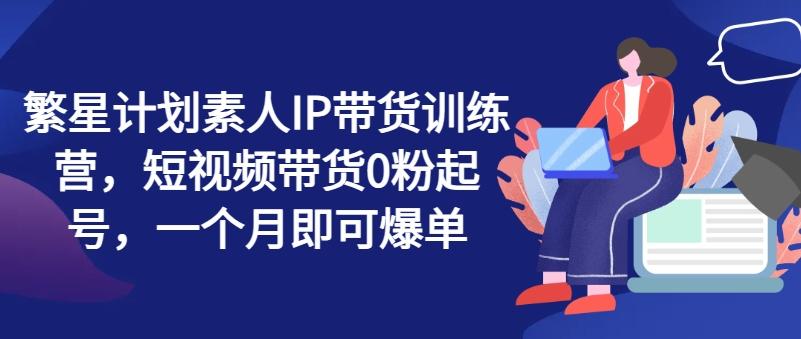 繁星计划素人IP带货训练营，短视频带货0粉起号，一个月即可爆单-精品虚拟资源库