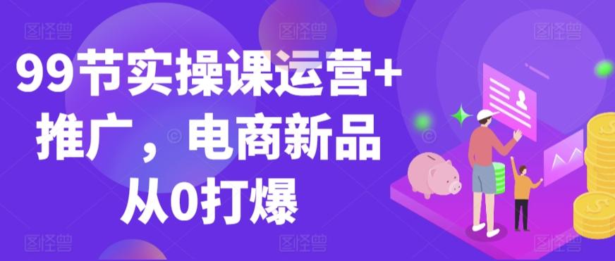99节实操课运营+推广，电商新品从0打爆-精品虚拟资源库